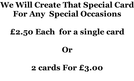 We Will Create That Special Card For Any  Special Occasions   £2.50 Each  for a single card  Or  2 cards For £3.00