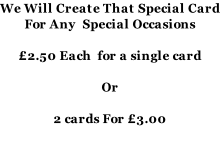 We Will Create That Special Card For Any  Special Occasions   £2.50 Each  for a single card  Or  2 cards For £3.00